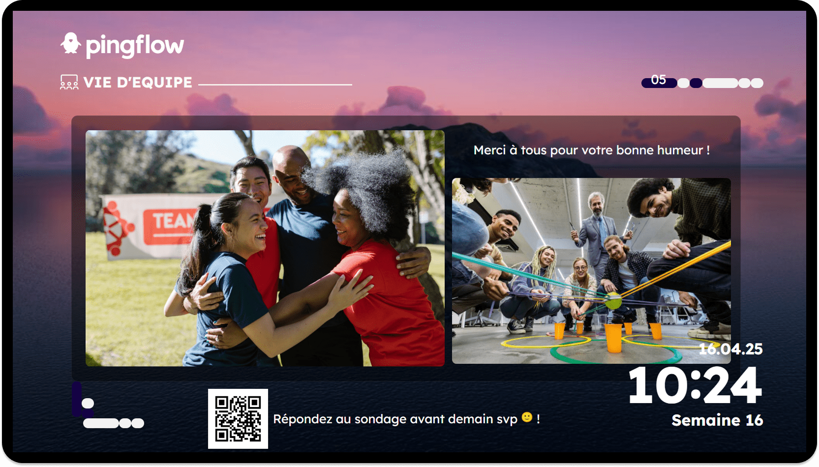 Wallboard communication Vie d’équipe – Esprit collaboratif et bonne humeur Écran Pingflow dédié à la vie d’équipe, illustré par deux photos : à gauche, un groupe de collaborateurs s’enlaçant et riant en extérieur, devant une banderole « TEAM » ; à droite, une équipe en atelier d’intérieur autour d’un jeu collaboratif utilisant des ficelles et des anneaux colorés. Le message « Merci à tous pour votre bonne humeur ! » est affiché. En bas de l’écran, un QR code invite à répondre à un sondage (« Répondez au sondage avant demain svp 🙂 ! »). L’heure (10:24), la date (16.04.25) et la semaine (Semaine 16) sont visibles, ainsi qu’une jauge de progression au stade 5.